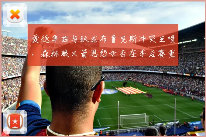 爱德华兹与狄龙布鲁克斯冲突互喷，森林狼火箭恩怨会否在季后赛重现