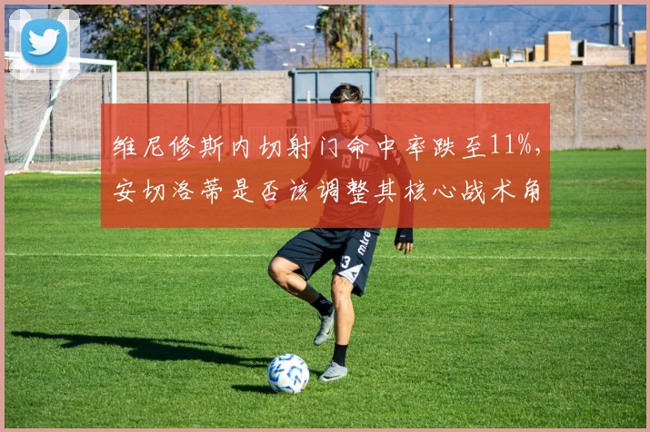 维尼修斯内切射门命中率跌至11%，安切洛蒂是否该调整其核心战术角色