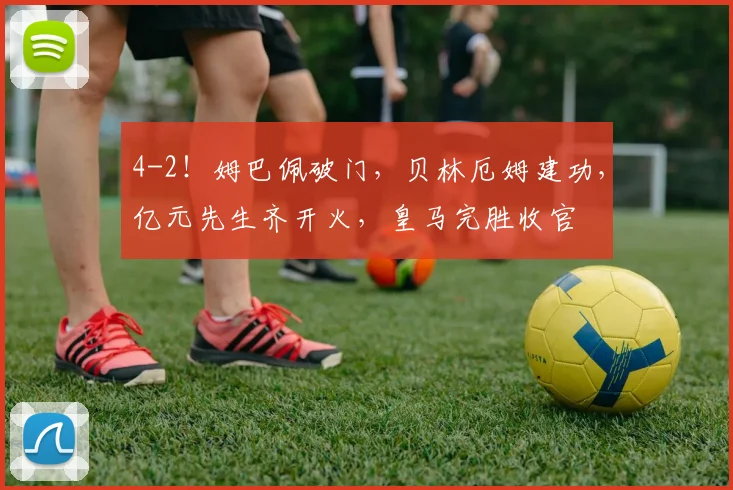 4-2！姆巴佩破门，贝林厄姆建功，亿元先生齐开火，皇马完胜收官