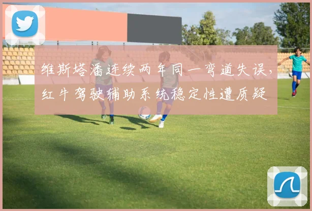 维斯塔潘连续两年同一弯道失误，红牛驾驶辅助系统稳定性遭质疑