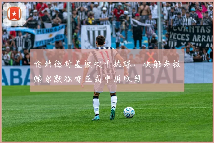 伦纳德封盖被吹干扰球，快船老板鲍尔默称将正式申诉联盟