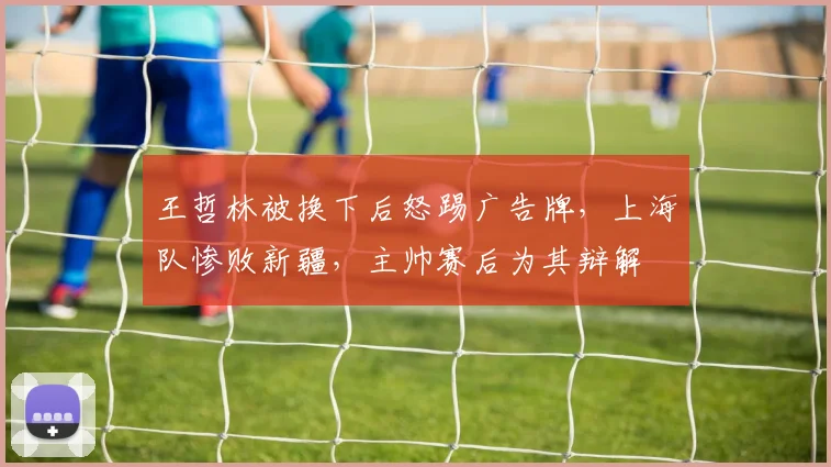 王哲林被换下后怒踢广告牌,上海队惨败新疆,主帅赛后为其辩解