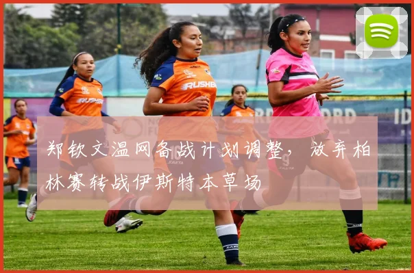 郑钦文温网备战计划调整,放弃柏林赛转战伊斯特本草场